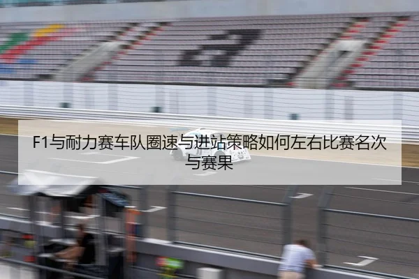 F1与耐力赛车队圈速与进站策略如何左右比赛名次与赛果